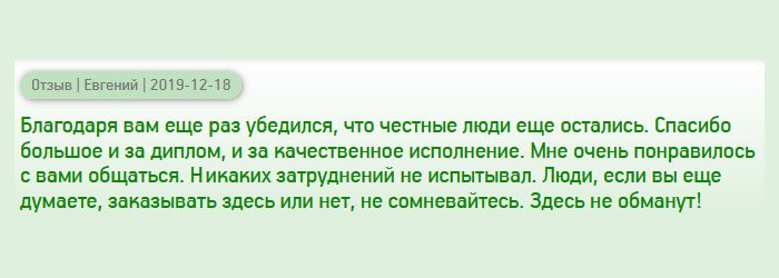 diplomann-russianss.com Благодаря вам поверил, что порядочные компании еще остались, а то разочаровался полностью. Одна фирма меня просто кинула, поэтому обращался сюда с недоверием. Спасибо большое за качественное исполнение, доступные цены, конфиденциальность и оперативную доставку. Мне очень понравилось с вами сотрудничать. Теперь, только вы! Люди, не сомневайтесь, обращайтесь сюда, здесь не обманут!